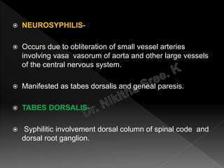  NEUROSYPHILIS-
 Occurs due to obliteration of small vessel arteries
involving vasa vasorum of aorta and other large vessels
of the central nervous system.
 Manifested as tabes dorsalis and geneal paresis.
 TABES DORSALIS-
 Syphilitic involvement dorsal column of spinal code and
dorsal root ganglion.
 