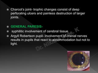  Charcot’s joint- trophic changes consist of deep
perforating ulcers and painless destruction of larger
joints.
 GENERAL PARESIS-
 syphilitic involvement of cerebral tissue.
 Argyll Robertson pupil- involvement of cranial nerves
results in pupils that react to accommodation but not to
light.
 