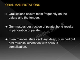 ORAL MANIFISTATIONS
 Oral lesions occurs most frequently on the
palate and the tongue.
 Gummatous destruction of palatal bone results
in perforation of palate.
 Even manifestate as solitary, deep, punched out
oral mucosal ulceration with serious
complication.
 