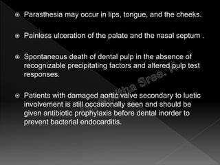  Parasthesia may occur in lips, tongue, and the cheeks.
 Painless ulceration of the palate and the nasal septum .
 Spontaneous death of dental pulp in the absence of
recognizable precipitating factors and altered pulp test
responses.
 Patients with damaged aortic valve secondary to luetic
involvement is still occasionally seen and should be
given antibiotic prophylaxis before dental inorder to
prevent bacterial endocarditis.
 
