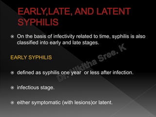  On the basis of infectivity related to time, syphilis is also
classified into early and late stages.
EARLY SYPHILIS
 defined as syphilis one year or less after infection.
 infectious stage.
 either symptomatic (with lesions)or latent.
 