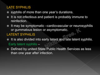 LATE SYPHILIS
 syphilis of more than one year’s durations.
 It is not infectious and patient is probably immune to
reinfection.
 It may be symptomatic –cardiovascular or neurosyphilis
or gummatous lesion or asymptomatic.
LATENT SYPHILIS
 It is also divided into early latent and late latent syphilis.
Early latent syphilis –
 Defined by united State Public Health Services as less
than one year after infection.
 