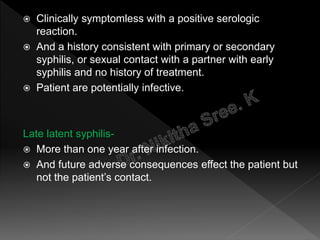  Clinically symptomless with a positive serologic
reaction.
 And a history consistent with primary or secondary
syphilis, or sexual contact with a partner with early
syphilis and no history of treatment.
 Patient are potentially infective.
Late latent syphilis-
 More than one year after infection.
 And future adverse consequences effect the patient but
not the patient’s contact.
 