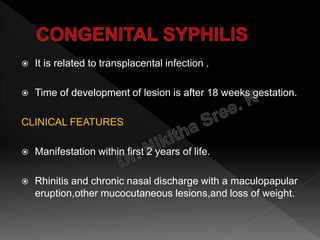  It is related to transplacental infection .
 Time of development of lesion is after 18 weeks gestation.
CLINICAL FEATURES
 Manifestation within first 2 years of life.
 Rhinitis and chronic nasal discharge with a maculopapular
eruption,other mucocutaneous lesions,and loss of weight.
 