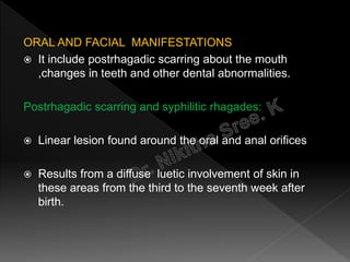 ORAL AND FACIAL MANIFESTATIONS
 It include postrhagadic scarring about the mouth
,changes in teeth and other dental abnormalities.
Postrhagadic scarring and syphilitic rhagades:
 Linear lesion found around the oral and anal orifices
 Results from a diffuse luetic involvement of skin in
these areas from the third to the seventh week after
birth.
 