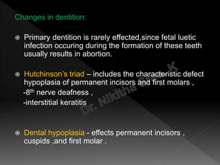 Changes in dentition:
 Primary dentition is rarely effected,since fetal luetic
infection occuring during the formation of these teeth
usually results in abortion.
 Hutchinson’s triad – includes the characteristic defect
hypoplasia of permanent incisors and first molars ,
-8th nerve deafness ,
-interstitial keratitis
 Dental hypoplasia - effects permanent incisors ,
cuspids ,and first molar .
 