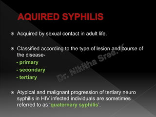  Acquired by sexual contact in adult life.
 Classified according to the type of lesion and course of
the disease-
- primary
- secondary
- tertiary
 Atypical and malignant progression of tertiary neuro
syphilis in HIV infected individuals are sometimes
referred to as ‘quaternary syphilis’.
 