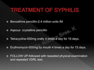  Benzathine pencillin-2.4 million units IM
 Aqeous crystalline pencillin
 Tetracycline-500mg orally 4 times a day for 15 days.
 Erythromycin-500mg by mouth 4 times a day for 15 days.
 FOLLOW UP-followed with repeated physical examination
and repeated VDRL test.
 