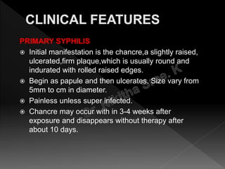 PRIMARY SYPHILIS
 Initial manifestation is the chancre,a slightly raised,
ulcerated,firm plaque,which is usually round and
indurated with rolled raised edges.
 Begin as papule and then ulcerates. Size vary from
5mm to cm in diameter.
 Painless unless super infected.
 Chancre may occur with in 3-4 weeks after
exposure and disappears without therapy after
about 10 days.
 