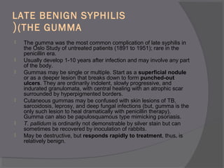 LATE BENIGN SYPHILIS
(THE GUMMA(
 The gumma was the most common complication of late syphilis in
the Oslo Study of untreated patients (1891 to 1951); rare in the
penicillin era.
 Usually develop 1-10 years after infection and may involve any part
of the body.
 Gummas may be single or multiple. Start as a superficial nodule
or as a deeper lesion that breaks down to form punched-out
ulcers. They are ordinarily indolent, slowly progressive, and
indurated granulomata, with central healing with an atrophic scar
surrounded by hyperpigmented borders.
 Cutaneous gummas may be confused with skin lesions of TB,
sarcoidosis, leprosy, and deep fungal infections (but, gumma is the
only such lesion to heal dramatically with penicillin therapy).
Gumma can also be papulosquamous type mimicking psoriasis.
 T. pallidum is ordinarily not demonstrable by silver stain but can
sometimes be recovered by inoculation of rabbits.
 May be destructive, but responds rapidly to treatment, thus, is
relatively benign.
 