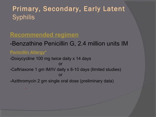 Primary, Secondary, Early Latent
Syphilis
Recommended regimen
-Benzathine Penicillin G, 2.4 million units IM
Penicillin Allergy*
-Doxycycline 100 mg twice daily x 14 days
or
-Ceftriaxone 1 gm IM/IV daily x 8-10 days (limited studies)
or
-Azithromycin 2 gm single oral dose (preliminary data)
*
 