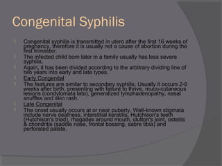 Congenital Syphilis
 Congenital syphilis is transmitted in utero after the first 16 weeks of
pregnancy, therefore it is usually not a cause of abortion during the
first trimester.
 The infected child born later in a family usually has less severe
syphilis.
 Again, it has been divided according to the arbitrary dividing line of
two years into early and late types.
 Early Congenital
 The features are similar to secondary syphilis. Usually it occurs 2-8
weeks after birth, presenting with failure to thrive, muco-cutaneous
lesions (condylomata lata), generalized lymphadenopathy, nasal
snuffles and skin rash.
 Late Congenital
 The onset usually occurs at or near puberty. Well-known stigmata
include nerve deafness, interstitial keratitis, Hutchison's teeth
(Hutchison's triad), rhagades around mouth, clutton's joint, osteitis
& chondritis (saddle nose, frontal bossing, sabre tibia) and
perforated palate.
 