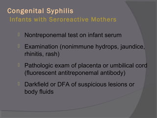 Congenital Syphilis
Infants with Seroreactive Mothers
 Nontreponemal test on infant serum
 Examination (nonimmune hydrops, jaundice,
rhinitis, rash)
 Pathologic exam of placenta or umbilical cord
(fluorescent antitreponemal antibody)
 Darkfield or DFA of suspicious lesions or
body fluids
 