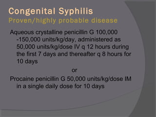 Congenital Syphilis
Proven/highly probable disease
Aqueous crystalline penicillin G 100,000
-150,000 units/kg/day, administered as
50,000 units/kg/dose IV q 12 hours during
the first 7 days and thereafter q 8 hours for
10 days
or
Procaine penicillin G 50,000 units/kg/dose IM
in a single daily dose for 10 days
 