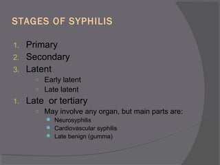 STAGES OF SYPHILIS
1. Primary
2. Secondary
3. Latent
○ Early latent
○ Late latent
1. Late or tertiary
○ May involve any organ, but main parts are:
 Neurosyphilis
 Cardiovascular syphilis
 Late benign (gumma)
 