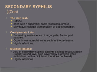 SECONDARY SYPHILIS
(Cont.(
 The skin rash:
 Diffuse,
 often with a superficial scale (papulosquamous).
 May leave residual pigmentation or depigmentation.
 Condylomata Lata:
 Formed by coalescence of large, pale, flat-topped
papules.
 Occur in warm, moist areas such as the perineum.
 Highly infectious.
 Mucosal lesions:
~ 30% of secondary syphilis patients develop mucous patch
(slightly raised, oval area covered by a grayish white
membrane, with a pink base that does not bleed).
 Highly infectious
 