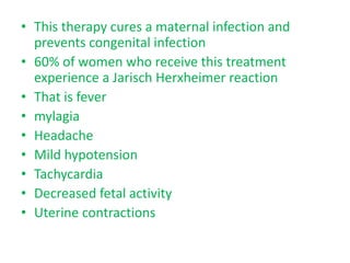 • This therapy cures a maternal infection and
prevents congenital infection
• 60% of women who receive this treatment
experience a Jarisch Herxheimer reaction
• That is fever
• mylagia
• Headache
• Mild hypotension
• Tachycardia
• Decreased fetal activity
• Uterine contractions
 