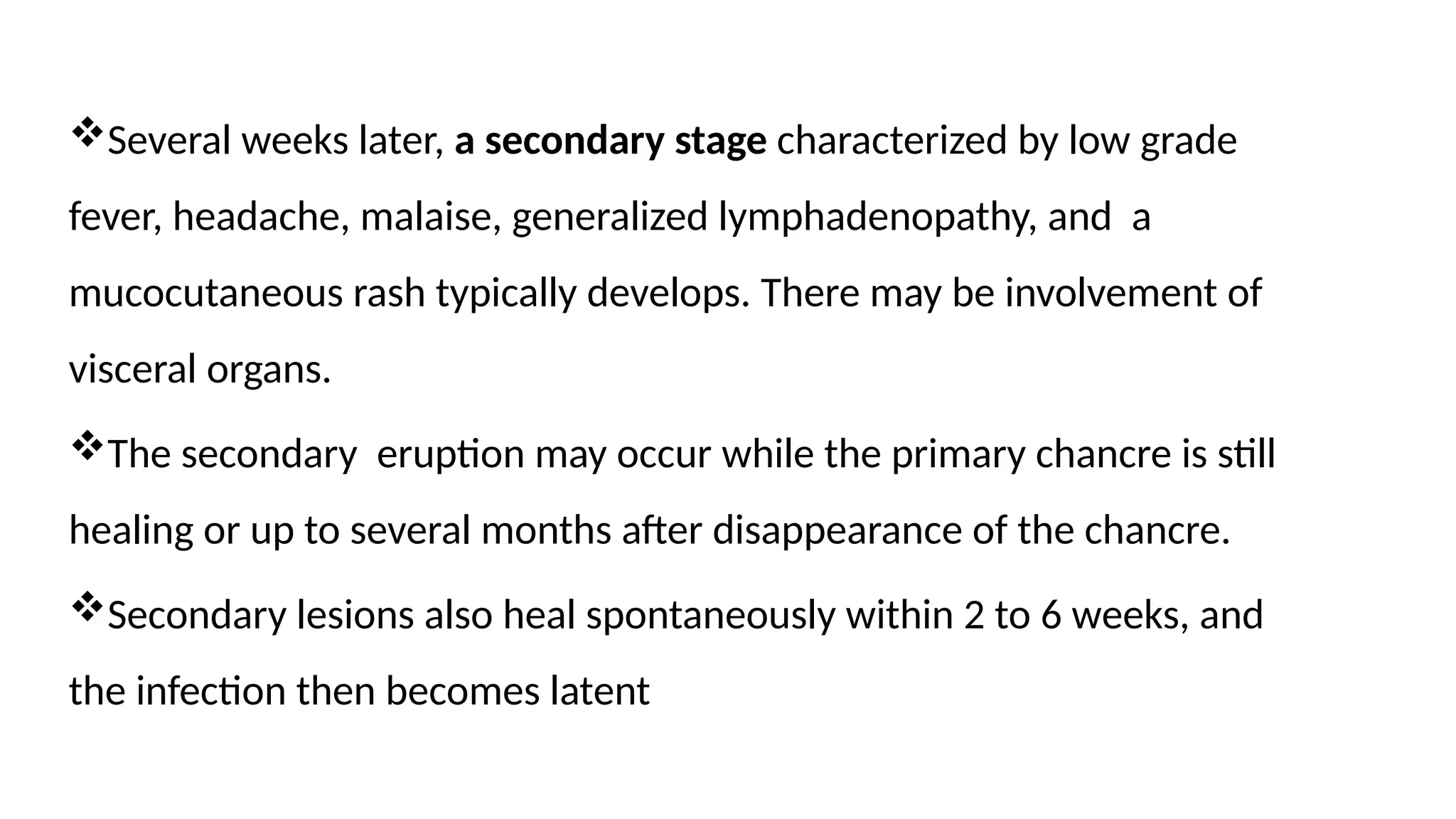 Several weeks later, a secondary stage characterized by low grade
fever, headache, malaise, generalized lymphadenopathy, and a
mucocutaneous rash typically develops. There may be involvement of
visceral organs.
The secondary eruption may occur while the primary chancre is still
healing or up to several months after disappearance of the chancre.
Secondary lesions also heal spontaneously within 2 to 6 weeks, and
the infection then becomes latent
 