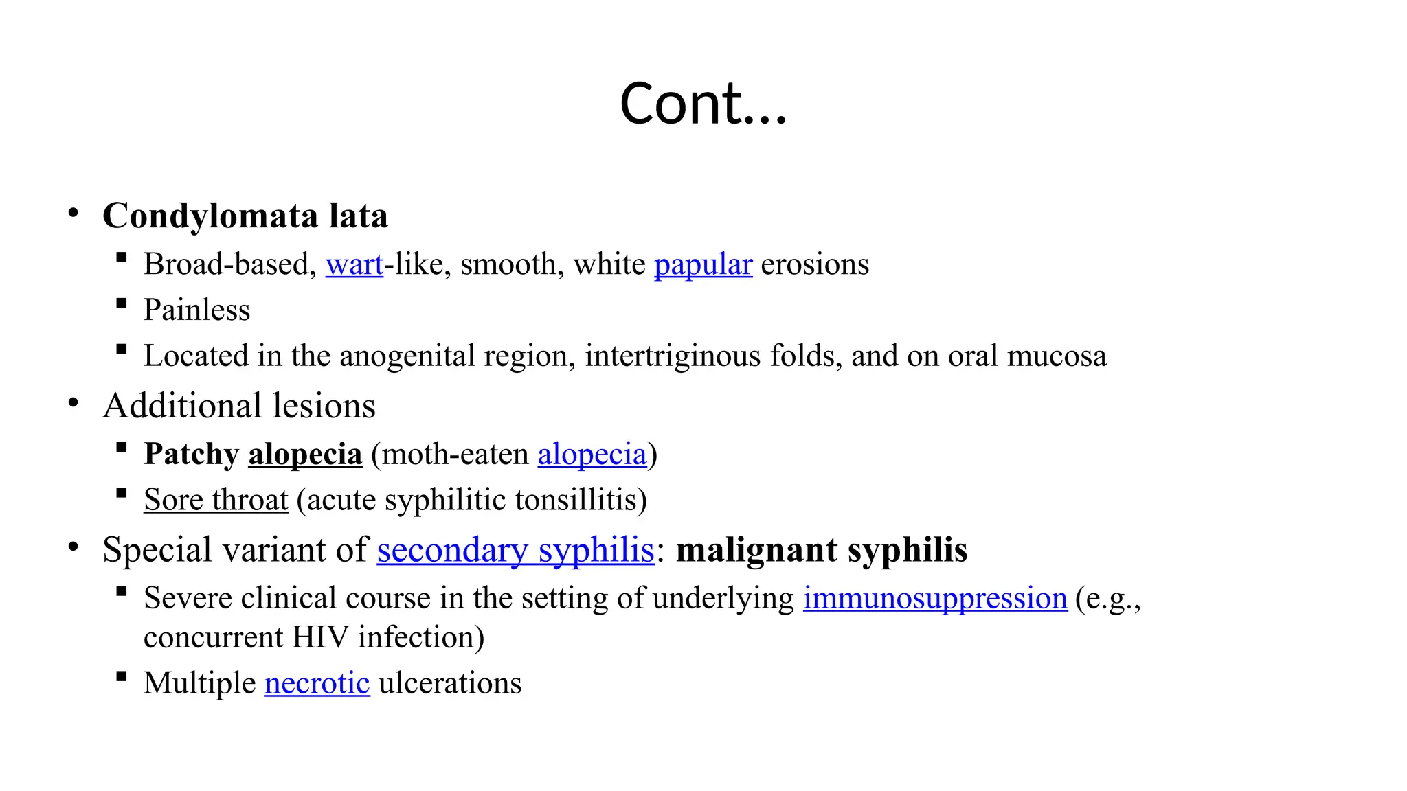 Cont…
• Condylomata lata
 Broad-based, wart-like, smooth, white papular erosions
 Painless
 Located in the anogenital region, intertriginous folds, and on oral mucosa
• Additional lesions
 Patchy alopecia (moth-eaten alopecia)
 Sore throat (acute syphilitic tonsillitis)
• Special variant of secondary syphilis: malignant syphilis
 Severe clinical course in the setting of underlying immunosuppression (e.g.,
concurrent HIV infection)
 Multiple necrotic ulcerations
 