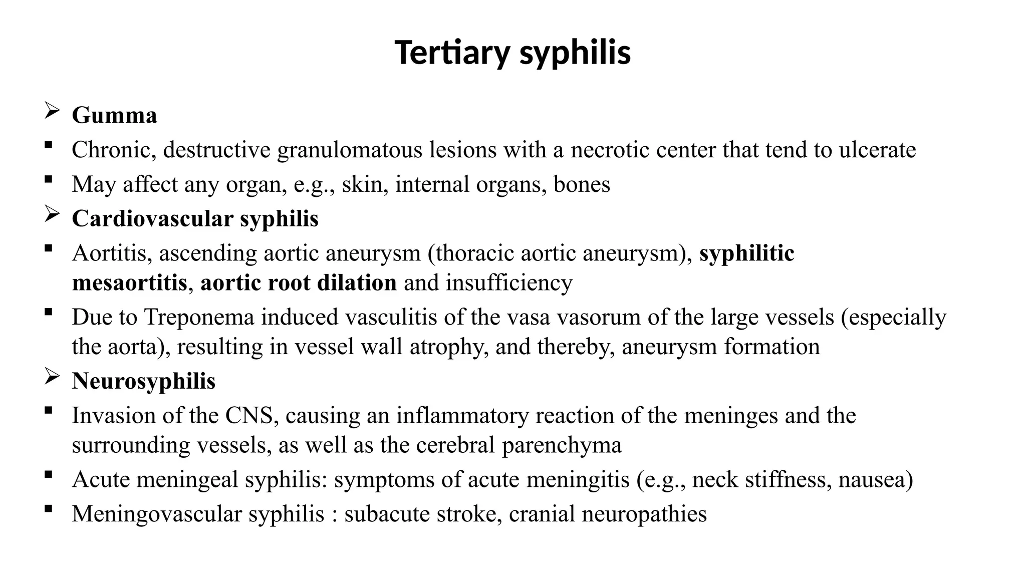Tertiary syphilis
 Gumma
 Chronic, destructive granulomatous lesions with a necrotic center that tend to ulcerate
 May affect any organ, e.g., skin, internal organs, bones
 Cardiovascular syphilis
 Aortitis, ascending aortic aneurysm (thoracic aortic aneurysm), syphilitic
mesaortitis, aortic root dilation and insufficiency
 Due to Treponema induced vasculitis of the vasa vasorum of the large vessels (especially
the aorta), resulting in vessel wall atrophy, and thereby, aneurysm formation
 Neurosyphilis
 Invasion of the CNS, causing an inflammatory reaction of the meninges and the
surrounding vessels, as well as the cerebral parenchyma
 Acute meningeal syphilis: symptoms of acute meningitis (e.g., neck stiffness, nausea)
 Meningovascular syphilis : subacute stroke, cranial neuropathies
 