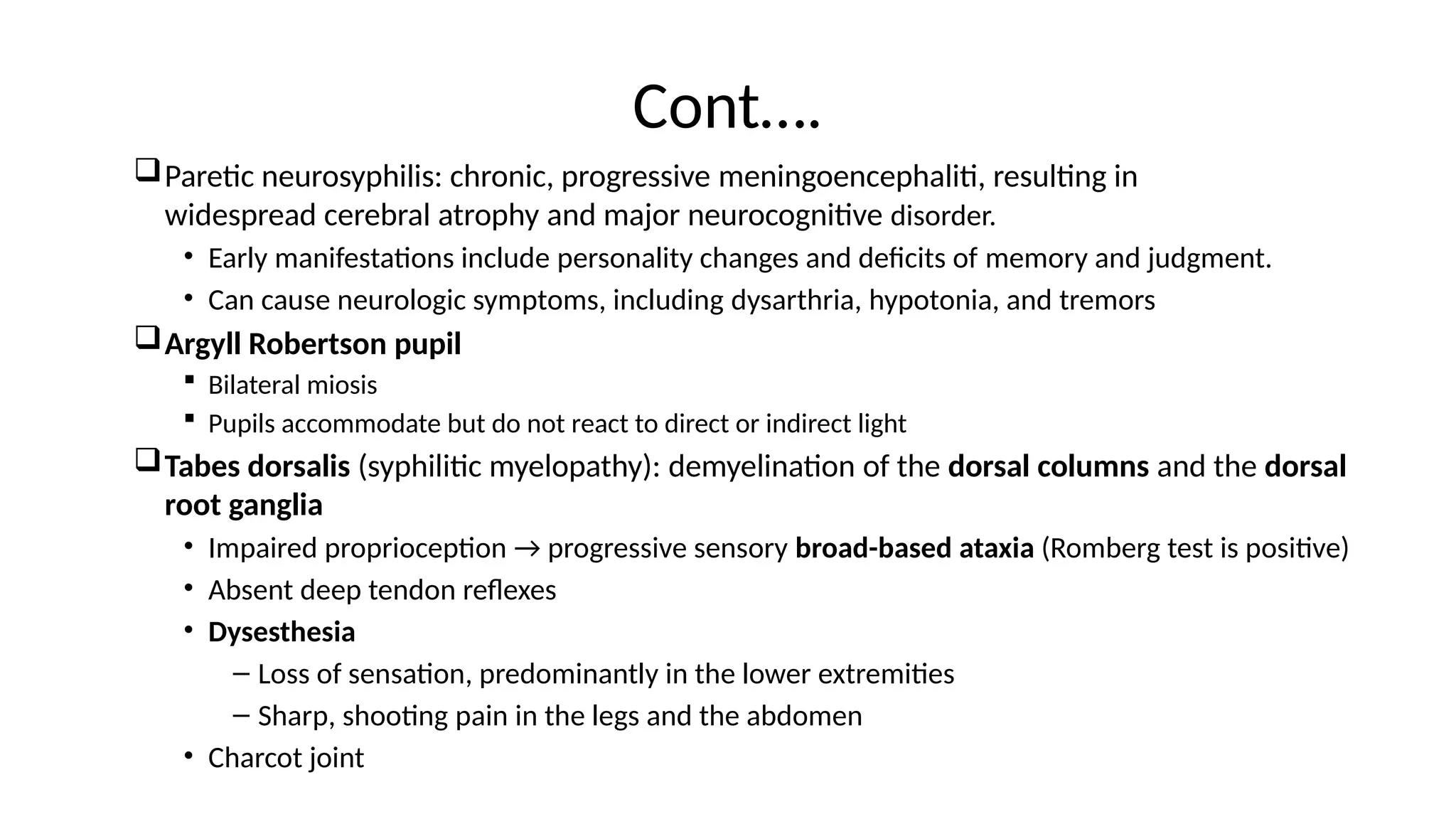 Cont….
Paretic neurosyphilis: chronic, progressive meningoencephaliti, resulting in
widespread cerebral atrophy and major neurocognitive disorder.
• Early manifestations include personality changes and deficits of memory and judgment.
• Can cause neurologic symptoms, including dysarthria, hypotonia, and tremors
Argyll Robertson pupil
 Bilateral miosis
 Pupils accommodate but do not react to direct or indirect light
Tabes dorsalis (syphilitic myelopathy): demyelination of the dorsal columns and the dorsal
root ganglia
• Impaired proprioception → progressive sensory broad-based ataxia (Romberg test is positive)
• Absent deep tendon reflexes
• Dysesthesia
– Loss of sensation, predominantly in the lower extremities
– Sharp, shooting pain in the legs and the abdomen
• Charcot joint
 