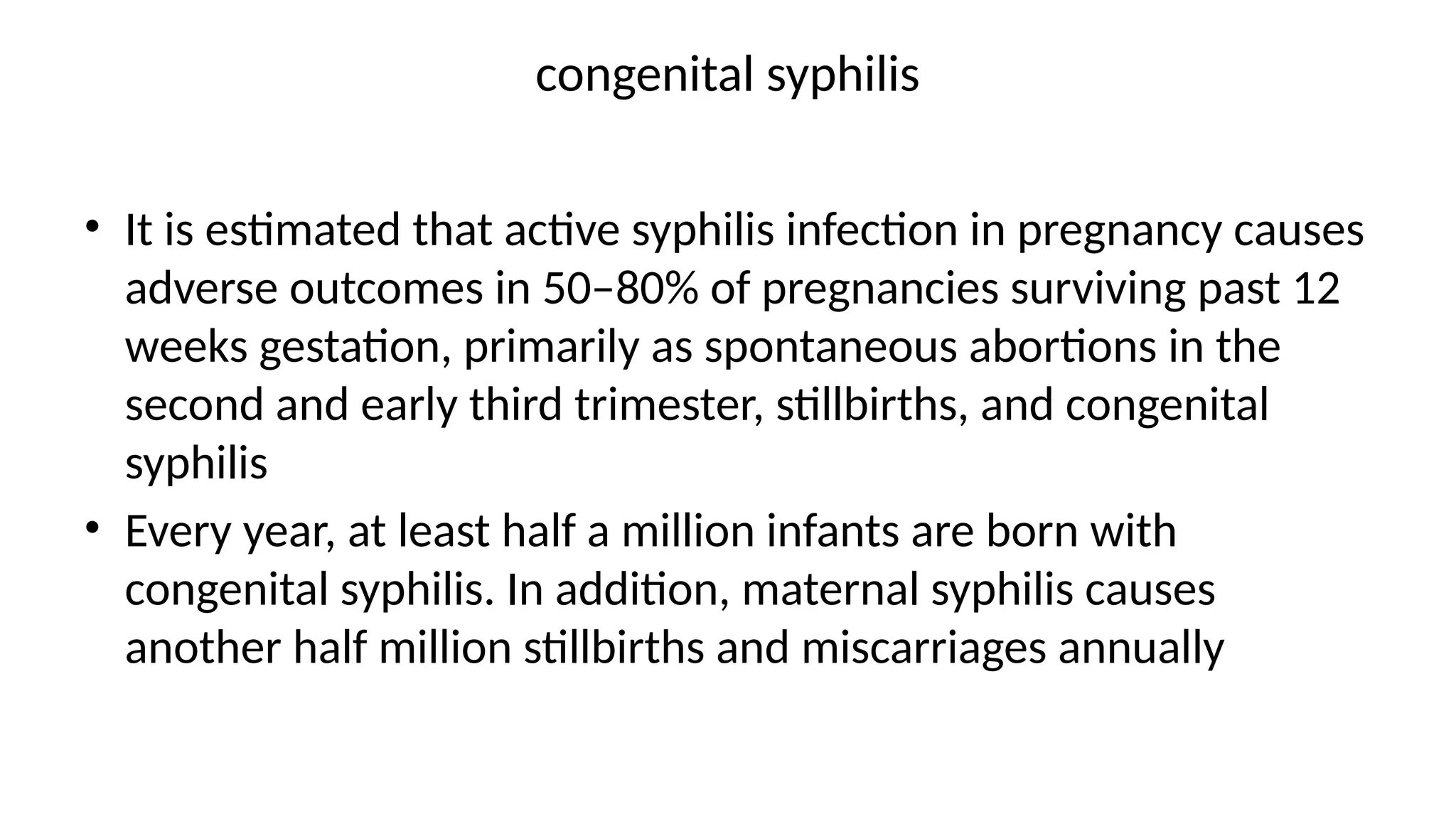 congenital syphilis
• It is estimated that active syphilis infection in pregnancy causes
adverse outcomes in 50–80% of pregnancies surviving past 12
weeks gestation, primarily as spontaneous abortions in the
second and early third trimester, stillbirths, and congenital
syphilis
• Every year, at least half a million infants are born with
congenital syphilis. In addition, maternal syphilis causes
another half million stillbirths and miscarriages annually
 