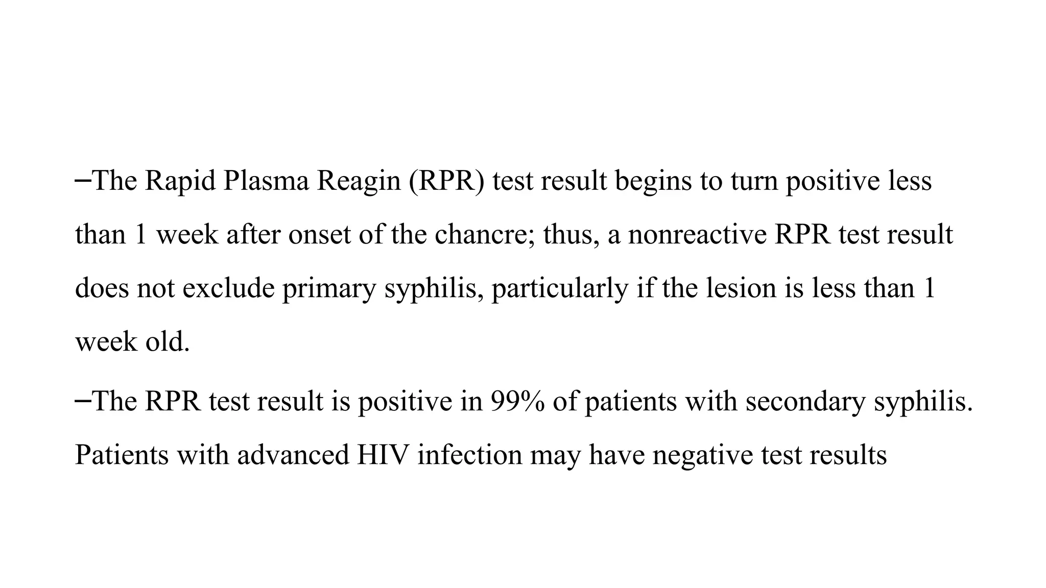 –The Rapid Plasma Reagin (RPR) test result begins to turn positive less
than 1 week after onset of the chancre; thus, a nonreactive RPR test result
does not exclude primary syphilis, particularly if the lesion is less than 1
week old.
–The RPR test result is positive in 99% of patients with secondary syphilis.
Patients with advanced HIV infection may have negative test results
 