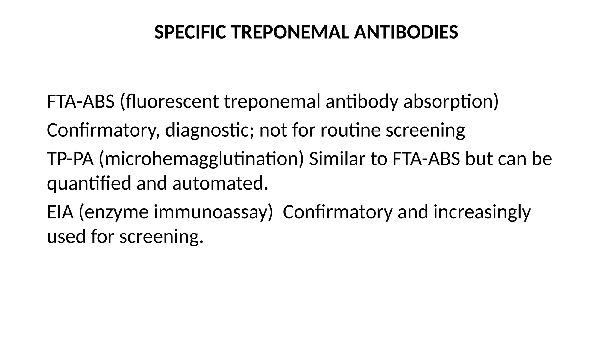 SPECIFIC TREPONEMAL ANTIBODIES
FTA-ABS (fluorescent treponemal antibody absorption)
Confirmatory, diagnostic; not for routine screening
TP-PA (microhemagglutination) Similar to FTA-ABS but can be
quantified and automated.
EIA (enzyme immunoassay) Confirmatory and increasingly
used for screening.
 