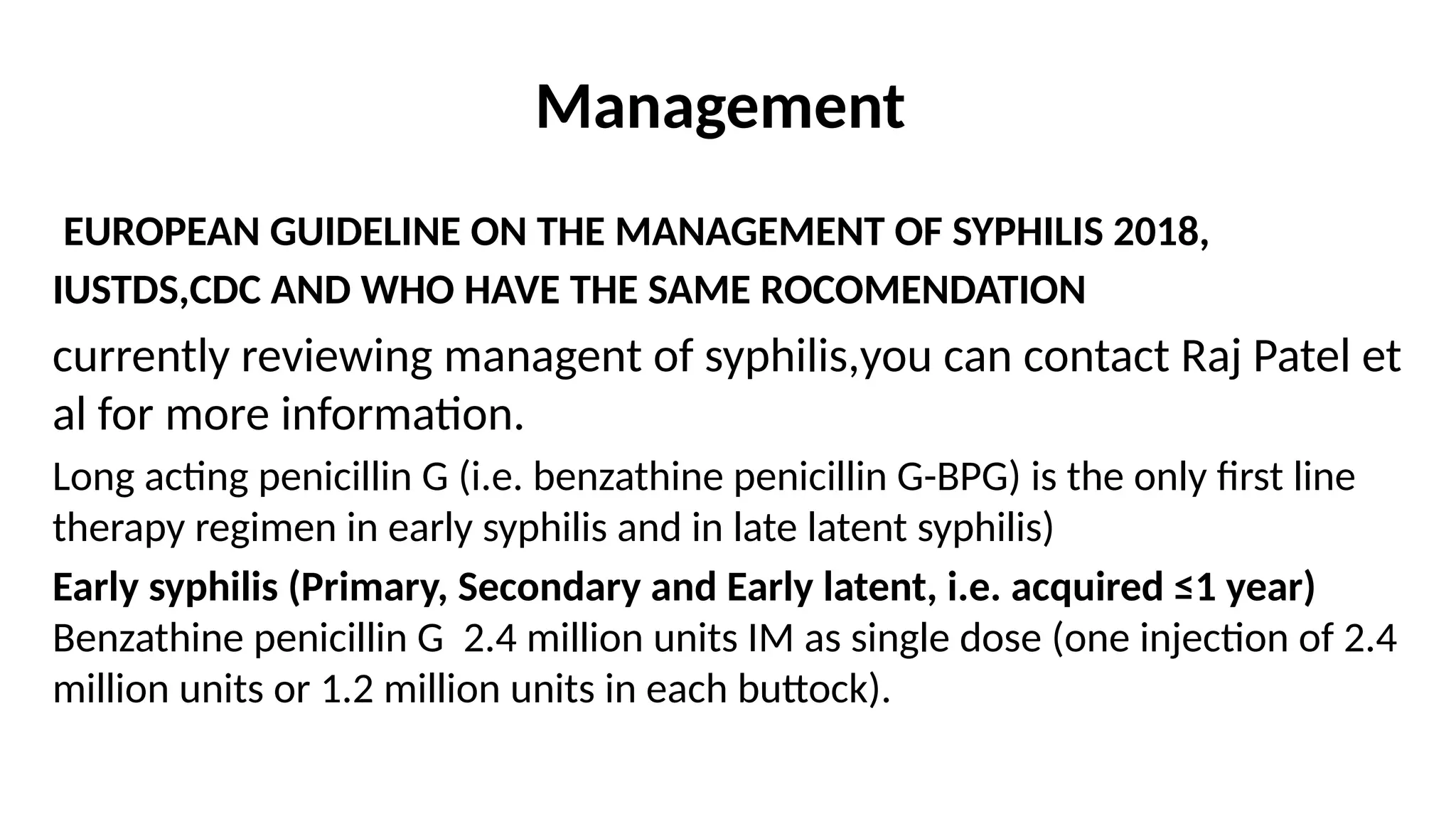 Management
EUROPEAN GUIDELINE ON THE MANAGEMENT OF SYPHILIS 2018,
IUSTDS,CDC AND WHO HAVE THE SAME ROCOMENDATION
currently reviewing managent of syphilis,you can contact Raj Patel et
al for more information.
Long acting penicillin G (i.e. benzathine penicillin G-BPG) is the only first line
therapy regimen in early syphilis and in late latent syphilis)
Early syphilis (Primary, Secondary and Early latent, i.e. acquired ≤1 year)
Benzathine penicillin G 2.4 million units IM as single dose (one injection of 2.4
million units or 1.2 million units in each buttock).
 