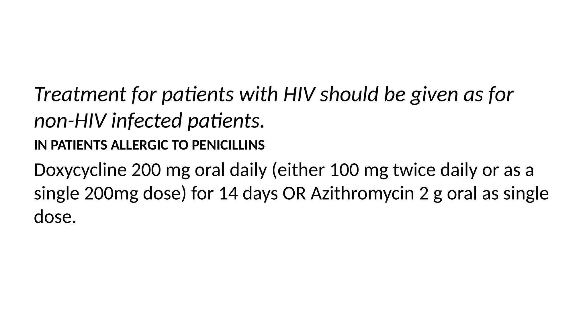 Treatment for patients with HIV should be given as for
non-HIV infected patients.
IN PATIENTS ALLERGIC TO PENICILLINS
Doxycycline 200 mg oral daily (either 100 mg twice daily or as a
single 200mg dose) for 14 days OR Azithromycin 2 g oral as single
dose.
 