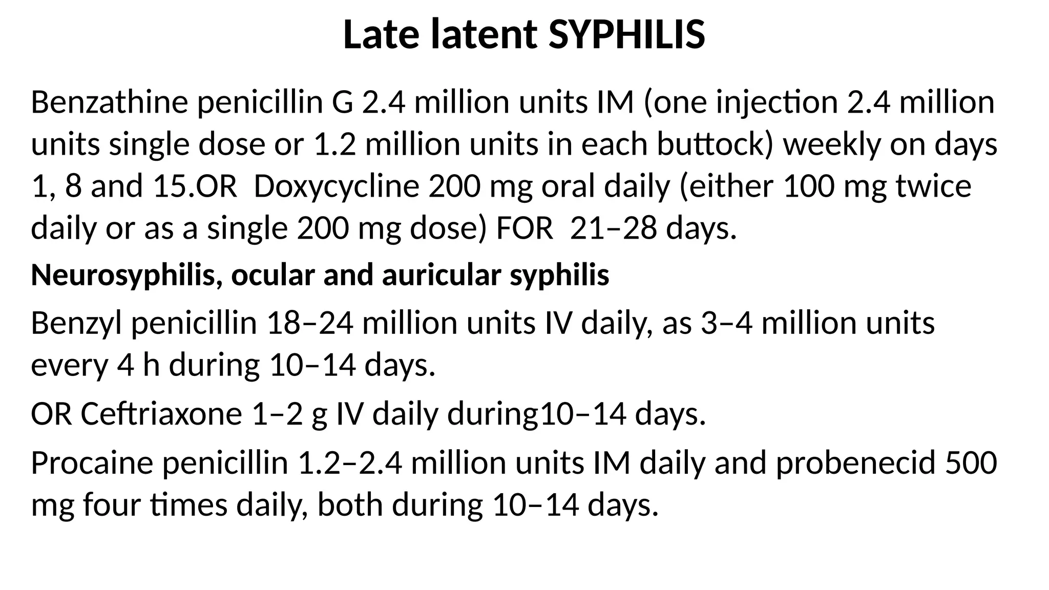 Late latent SYPHILIS
Benzathine penicillin G 2.4 million units IM (one injection 2.4 million
units single dose or 1.2 million units in each buttock) weekly on days
1, 8 and 15.OR Doxycycline 200 mg oral daily (either 100 mg twice
daily or as a single 200 mg dose) FOR 21–28 days.
Neurosyphilis, ocular and auricular syphilis
Benzyl penicillin 18–24 million units IV daily, as 3–4 million units
every 4 h during 10–14 days.
OR Ceftriaxone 1–2 g IV daily during10–14 days.
Procaine penicillin 1.2–2.4 million units IM daily and probenecid 500
mg four times daily, both during 10–14 days.
 