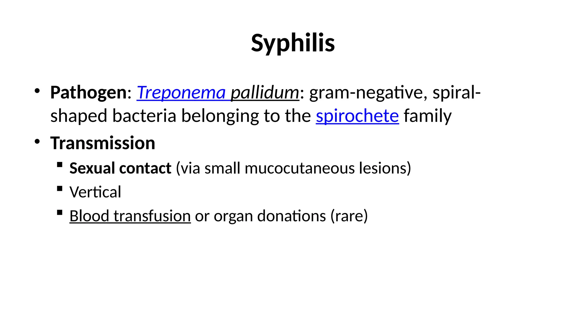 Syphilis
• Pathogen: Treponema pallidum: gram-negative, spiral-
shaped bacteria belonging to the spirochete family
• Transmission
 Sexual contact (via small mucocutaneous lesions)
 Vertical
 Blood transfusion or organ donations (rare)
 