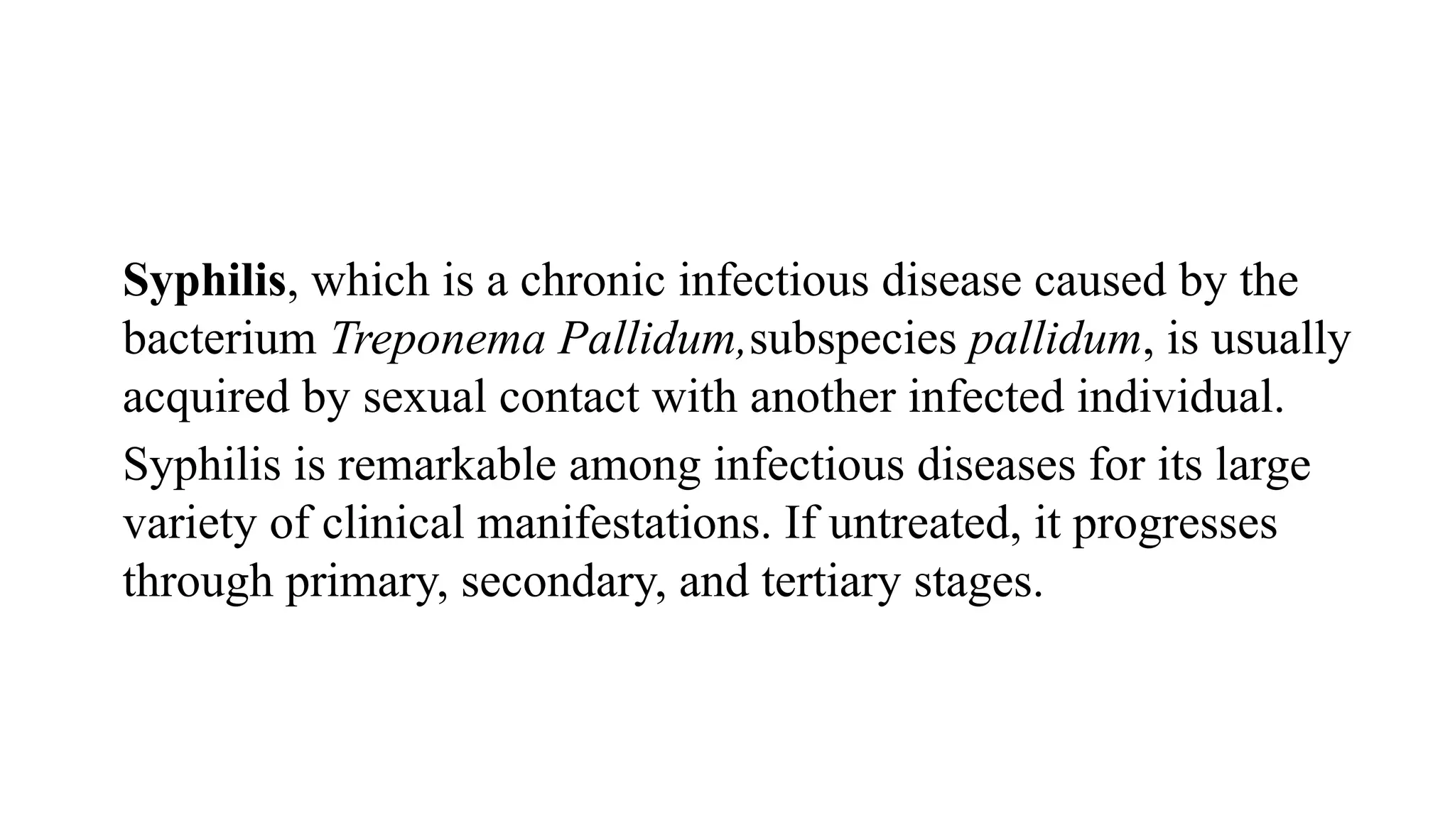 Syphilis, which is a chronic infectious disease caused by the
bacterium Treponema Pallidum,subspecies pallidum, is usually
acquired by sexual contact with another infected individual.
Syphilis is remarkable among infectious diseases for its large
variety of clinical manifestations. If untreated, it progresses
through primary, secondary, and tertiary stages.
 