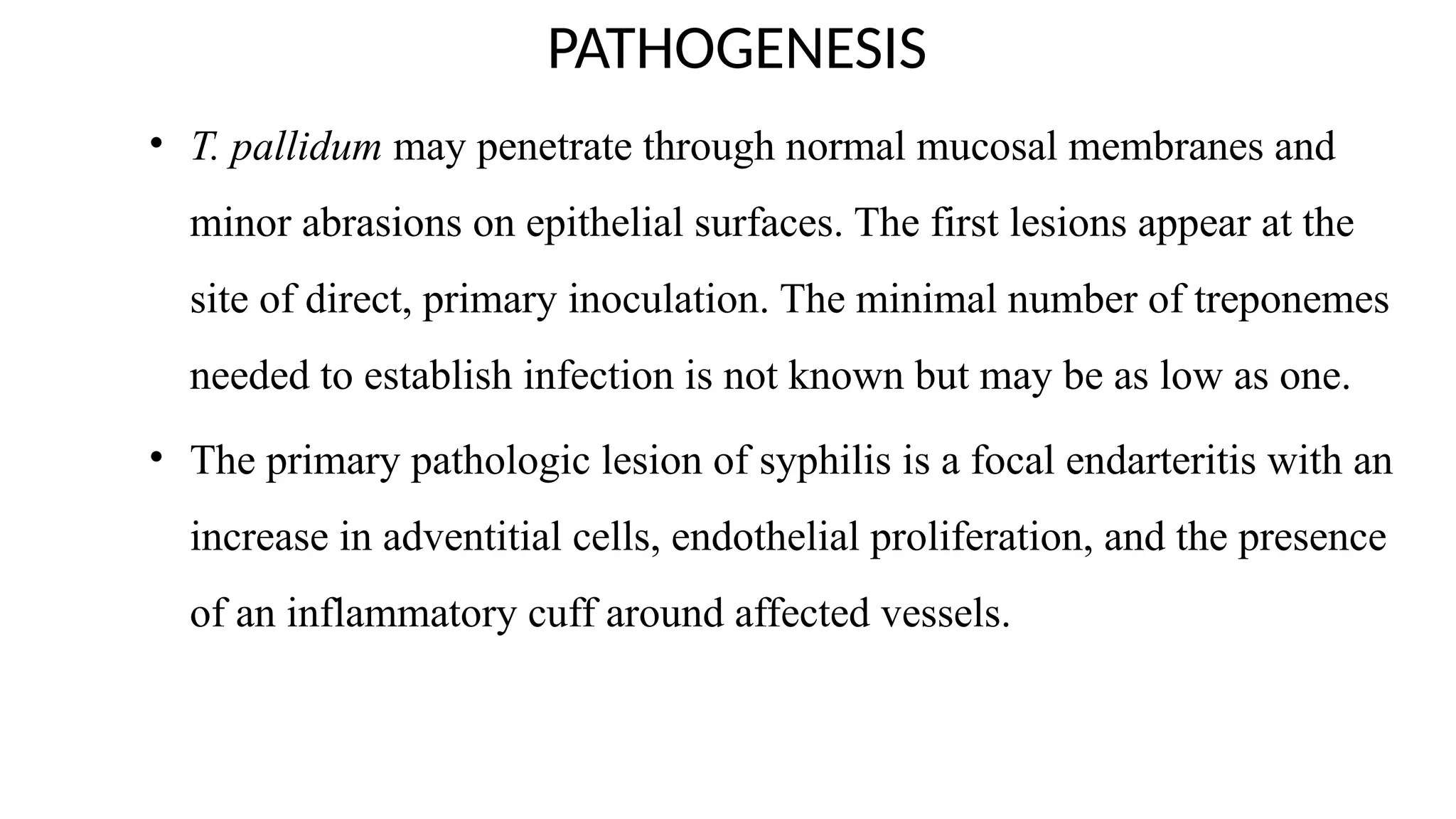 PATHOGENESIS
• T. pallidum may penetrate through normal mucosal membranes and
minor abrasions on epithelial surfaces. The first lesions appear at the
site of direct, primary inoculation. The minimal number of treponemes
needed to establish infection is not known but may be as low as one.
• The primary pathologic lesion of syphilis is a focal endarteritis with an
increase in adventitial cells, endothelial proliferation, and the presence
of an inflammatory cuff around affected vessels.
 