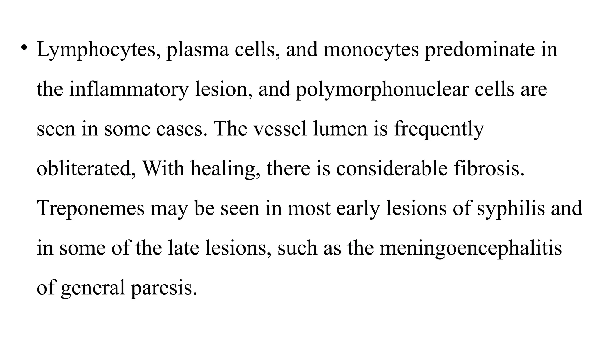 • Lymphocytes, plasma cells, and monocytes predominate in
the inflammatory lesion, and polymorphonuclear cells are
seen in some cases. The vessel lumen is frequently
obliterated, With healing, there is considerable fibrosis.
Treponemes may be seen in most early lesions of syphilis and
in some of the late lesions, such as the meningoencephalitis
of general paresis.
 