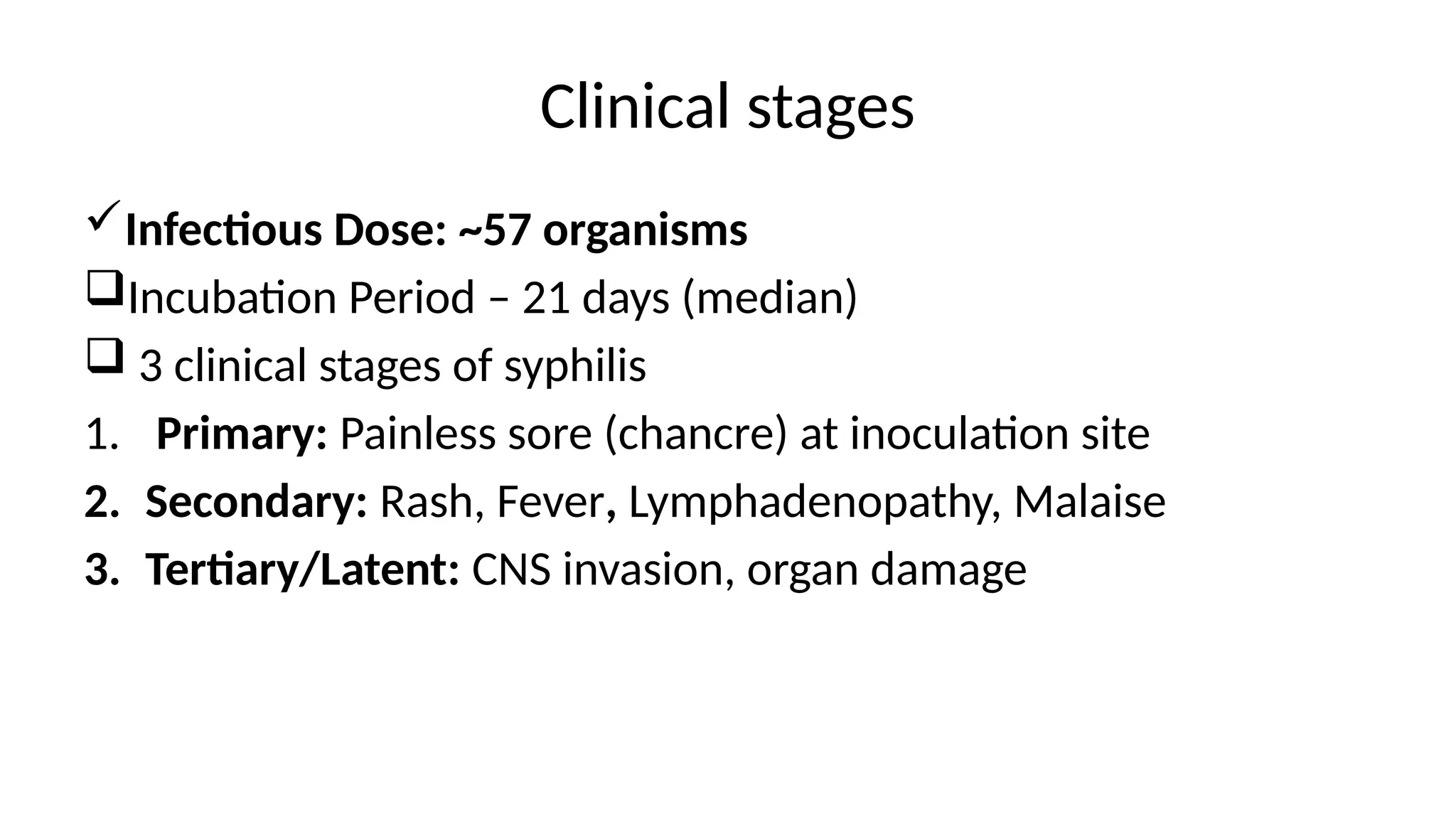 Clinical stages
Infectious Dose: ~57 organisms
Incubation Period – 21 days (median)
 3 clinical stages of syphilis
1. Primary: Painless sore (chancre) at inoculation site
2. Secondary: Rash, Fever, Lymphadenopathy, Malaise
3. Tertiary/Latent: CNS invasion, organ damage
 