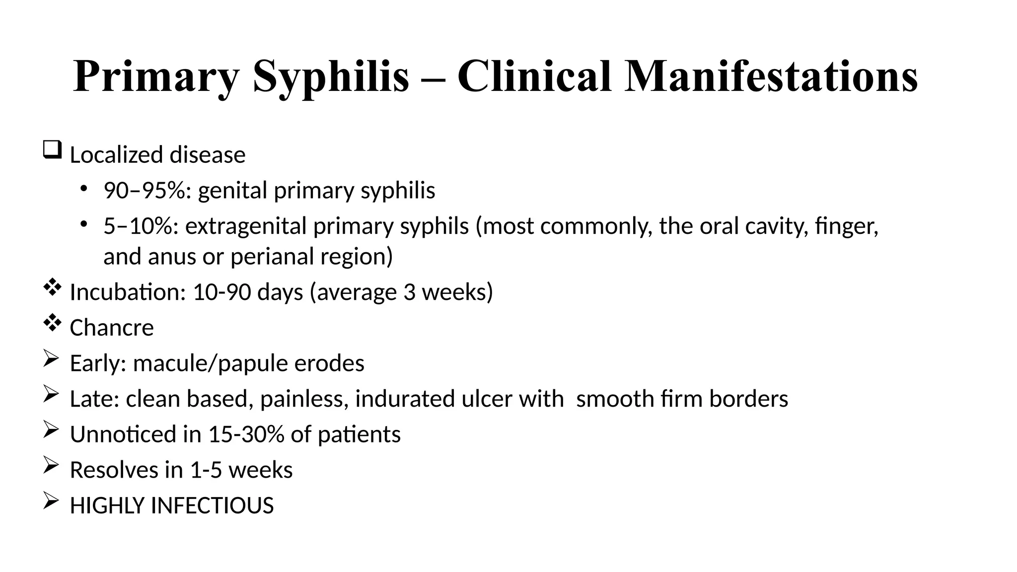 Primary Syphilis – Clinical Manifestations
 Localized disease
• 90–95%: genital primary syphilis
• 5–10%: extragenital primary syphils (most commonly, the oral cavity, finger,
and anus or perianal region)
 Incubation: 10-90 days (average 3 weeks)
 Chancre
 Early: macule/papule erodes
 Late: clean based, painless, indurated ulcer with smooth firm borders
 Unnoticed in 15-30% of patients
 Resolves in 1-5 weeks
 HIGHLY INFECTIOUS
 