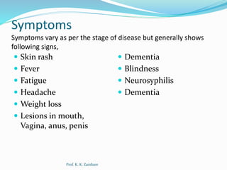 Symptoms
Symptoms vary as per the stage of disease but generally shows
following signs,
 Skin rash
 Fever
 Fatigue
 Headache
 Weight loss
 Lesions in mouth,
Vagina, anus, penis
 Dementia
 Blindness
 Neurosyphilis
 Dementia
Prof. K. K. Zambare
 