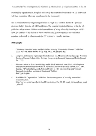 Guidelines for the investigation and treatment of infants at risk of congenital syphilis in the NT


examined by a paediatrician. Hospitals will notify the case to the local SHBBV/CDC unit which
will then ensure that follow up is performed in the community.


It is in relation to the investigations performed in “high risk” children that the NT protocol
diverges slightly from the US CDC guidelines. The essential point of difference is that the US
guidelines advocate that children with direct evidence of being affected (clinical signs, child’s
RPR ≥ 4 fold that of the mother or direct detection of T. pallidum) should have a lumbar
puncture performed. In other respects the NT protocol is virtually identical.


Bibliography


1.   Centers for Disease Control and Prevention. Sexually Transmitted Diseases Guidelines
     2002. MMWR-Morb-Mortal-Wkly-Rep 2002; 2002(51 (RR-6)).

2.   Congress Alukura and Nganampa Health Council Inc. Minymaku Kutju Tjukurpa Women's
     Business Manual. 3rd ed. Alice Springs: Congress Alukura and Nganampa Health Council
     Inc; 1999.

3.   National Centre in HIV Epidemiology and Clinical Research. HIV/AIDS, viral hepatitis
     and sexually transmitted infections in Australia Annual Surveillance Report 2004. 2004.
     Sydney, NSW; Canberra, ACT, National Centre in HIV Epidemiology and Clinical
     Research, Australian Institute of Health and Welfare.
     Ref Type: Report

4.   World Health Organisation. Guidelines for the management of sexually transmitted
     infections 2003.
     http://www.who.int/reproductivehealth/publications/rhr_01_10_mngt_stis/guidelines_mngt
     _stis.pdf




                                                 14
 