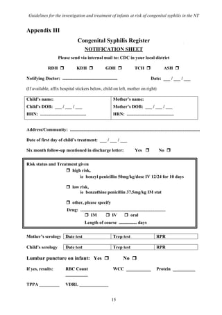 Guidelines for the investigation and treatment of infants at risk of congenital syphilis in the NT


Appendix III
                                       Congenital Syphilis Register
                                             NOTIFICATION SHEET
                        Please send via internal mail to: CDC in your local district

                RDH                    KDH                     GDH                     TCH                     ASH

Notifying Doctor: .................................................                                 Date: ___ / ___ / ___

(If available, affix hospital stickers below, child on left, mother on right)

Child’s name:                                                        Mother’s name:
Child’s DOB: ___ / ___ / ___                                         Mother’s DOB: ___ / ___ / ___
HRN: .........................................                       HRN: ..........................................


Address/Community: ....................................................................................................................

Date of first day of child’s treatment: ___ / ___ / ___

Six month follow-up mentioned in discharge letter:                                     Yes                 No


Risk status and Treatment given
                       high risk,
                           ie benzyl penicillin 50mg/kg/dose IV 12/24 for 10 days

                                   low risk,
                                       ie benzathine penicillin 37.5mg/kg IM stat

                                   other, please specify
                               Drug: ............................................................................
                                              IM                 IV               oral
                                             Length of course ................ days


Mother’s serology Date test                                          Trep test                           RPR

Child’s serology              Date test                              Trep test                           RPR

Lumbar puncture on infant: Yes                                               No

If yes, results:              RBC Count                              WCC ___________                     Protein __________
                              __________

TPPA _________                VDRL _____________


                                                                    15
 