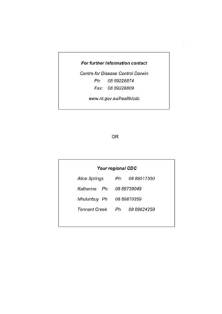 For further information contact

 Centre for Disease Control Darwin
        Ph:     08 89228874
        Fax:    08 89228809

     www.nt.gov.au/health/cdc




                    OR




            Your regional CDC

Alice Springs        Ph:   08 89517550

Katherine     Ph:    08 89739049

Nhulunbuy Ph         08 89870359

Tennant Creek        Ph    08 89624259
 