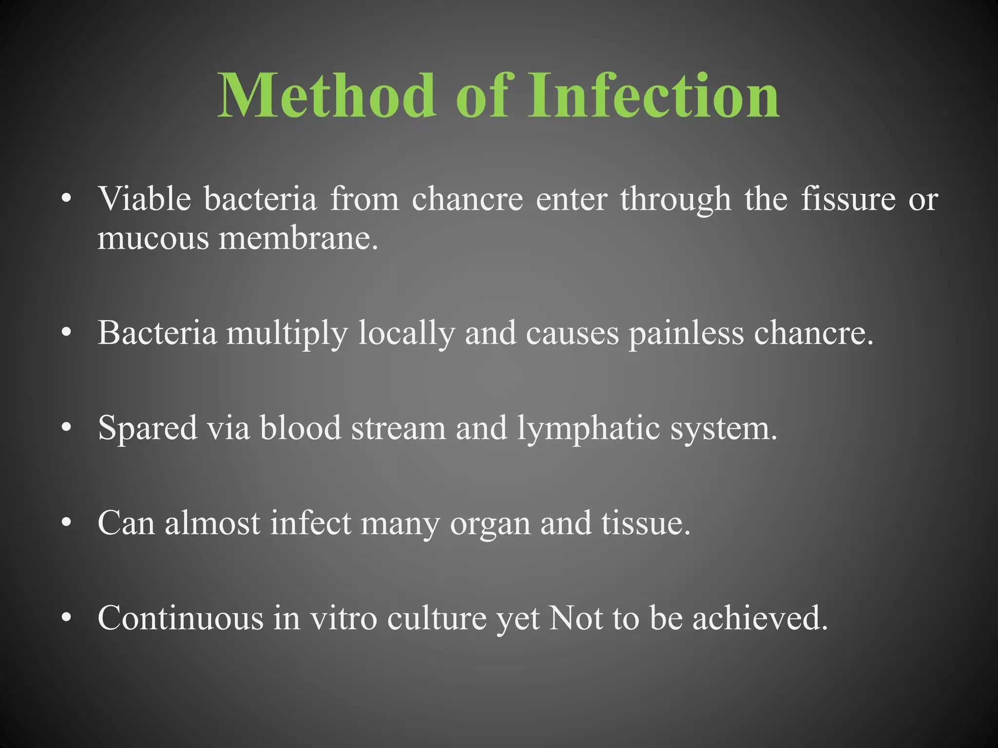 Method of Infection
• Viable bacteria from chancre enter through the fissure or
mucous membrane.
• Bacteria multiply locally and causes painless chancre.
• Spared via blood stream and lymphatic system.
• Can almost infect many organ and tissue.
• Continuous in vitro culture yet Not to be achieved.
 
