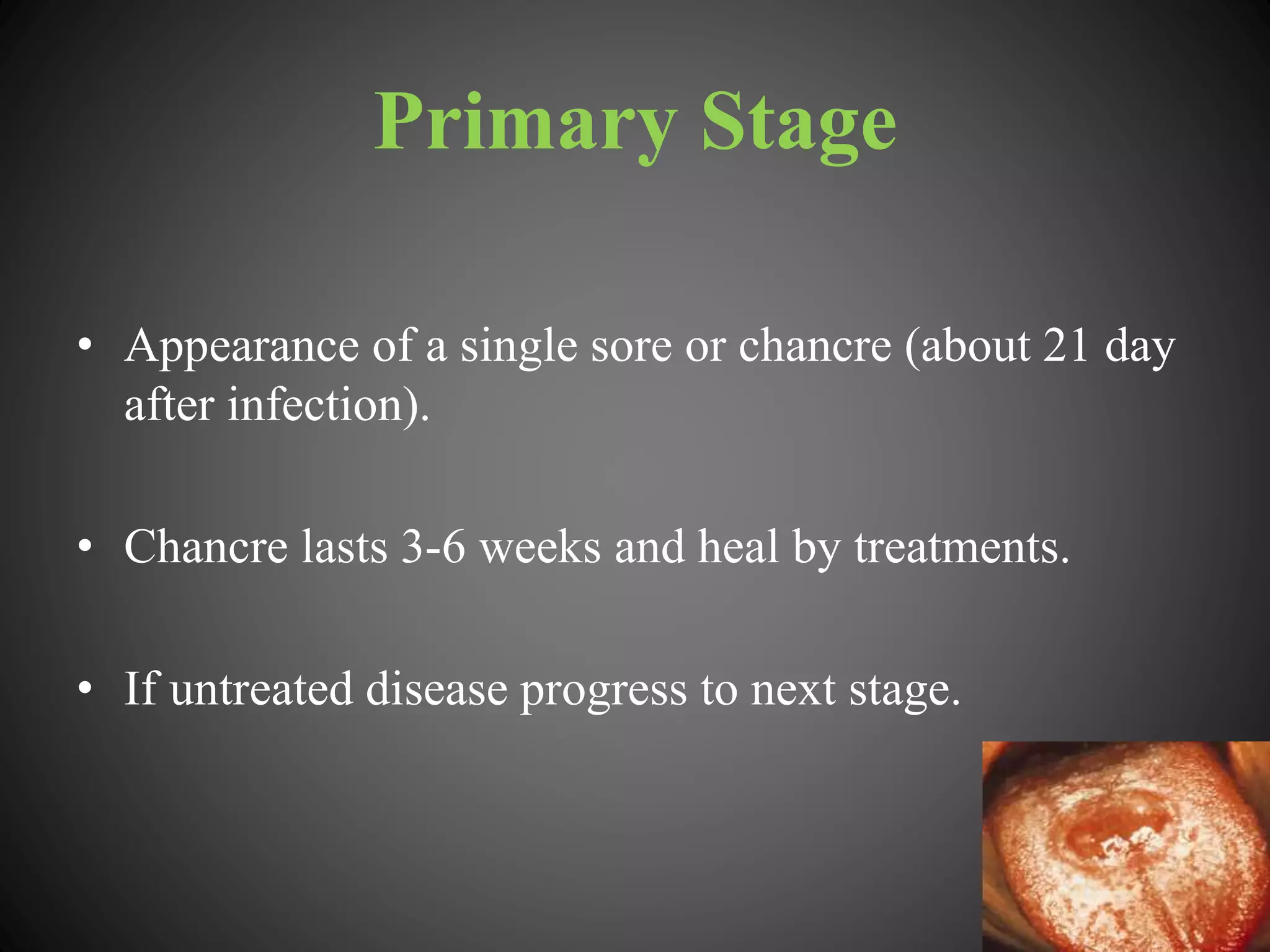 Primary Stage
• Appearance of a single sore or chancre (about 21 day
after infection).
• Chancre lasts 3-6 weeks and heal by treatments.
• If untreated disease progress to next stage.
 