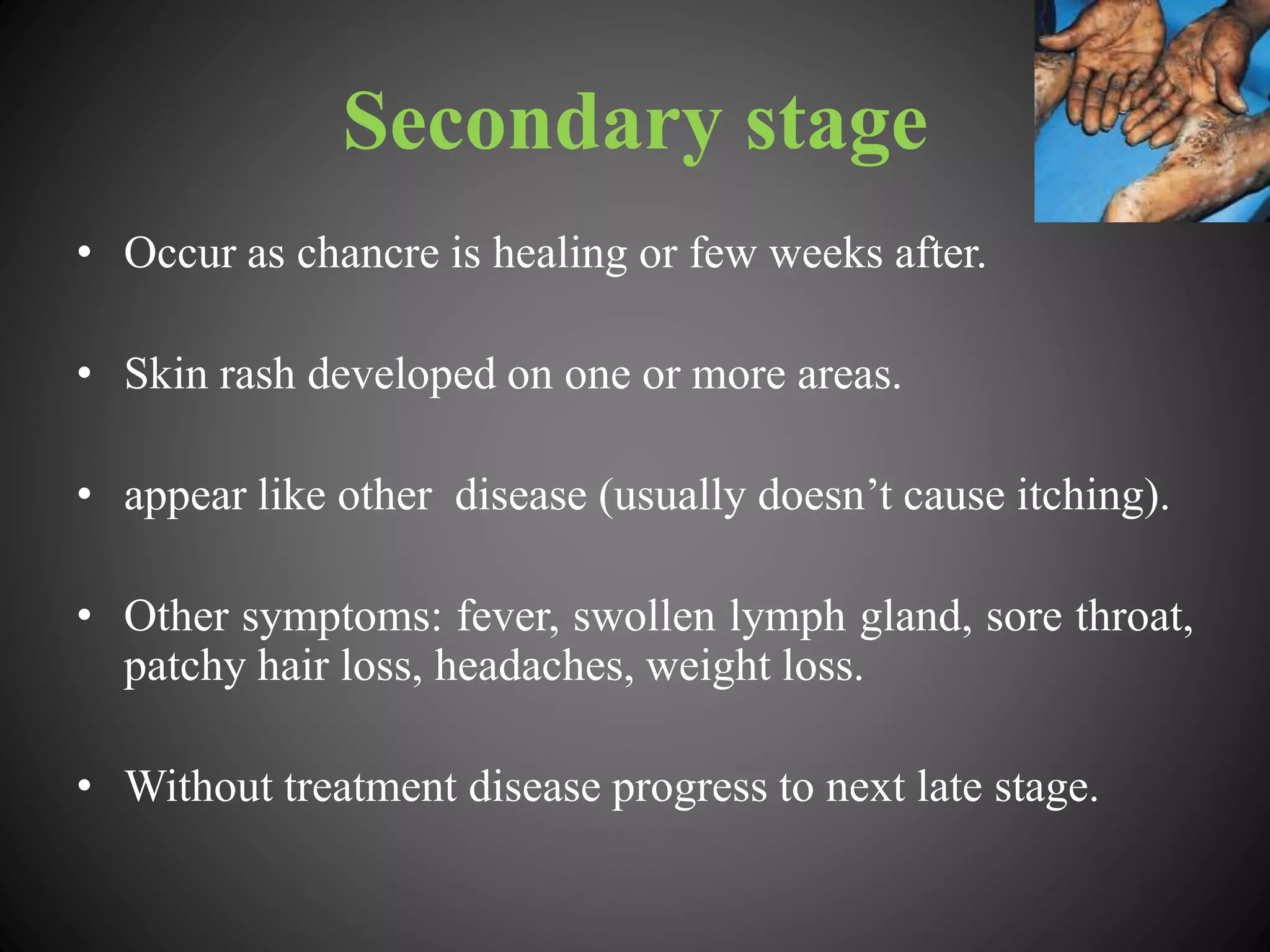Secondary stage
• Occur as chancre is healing or few weeks after.
• Skin rash developed on one or more areas.
• appear like other disease (usually doesn’t cause itching).
• Other symptoms: fever, swollen lymph gland, sore throat,
patchy hair loss, headaches, weight loss.
• Without treatment disease progress to next late stage.
 