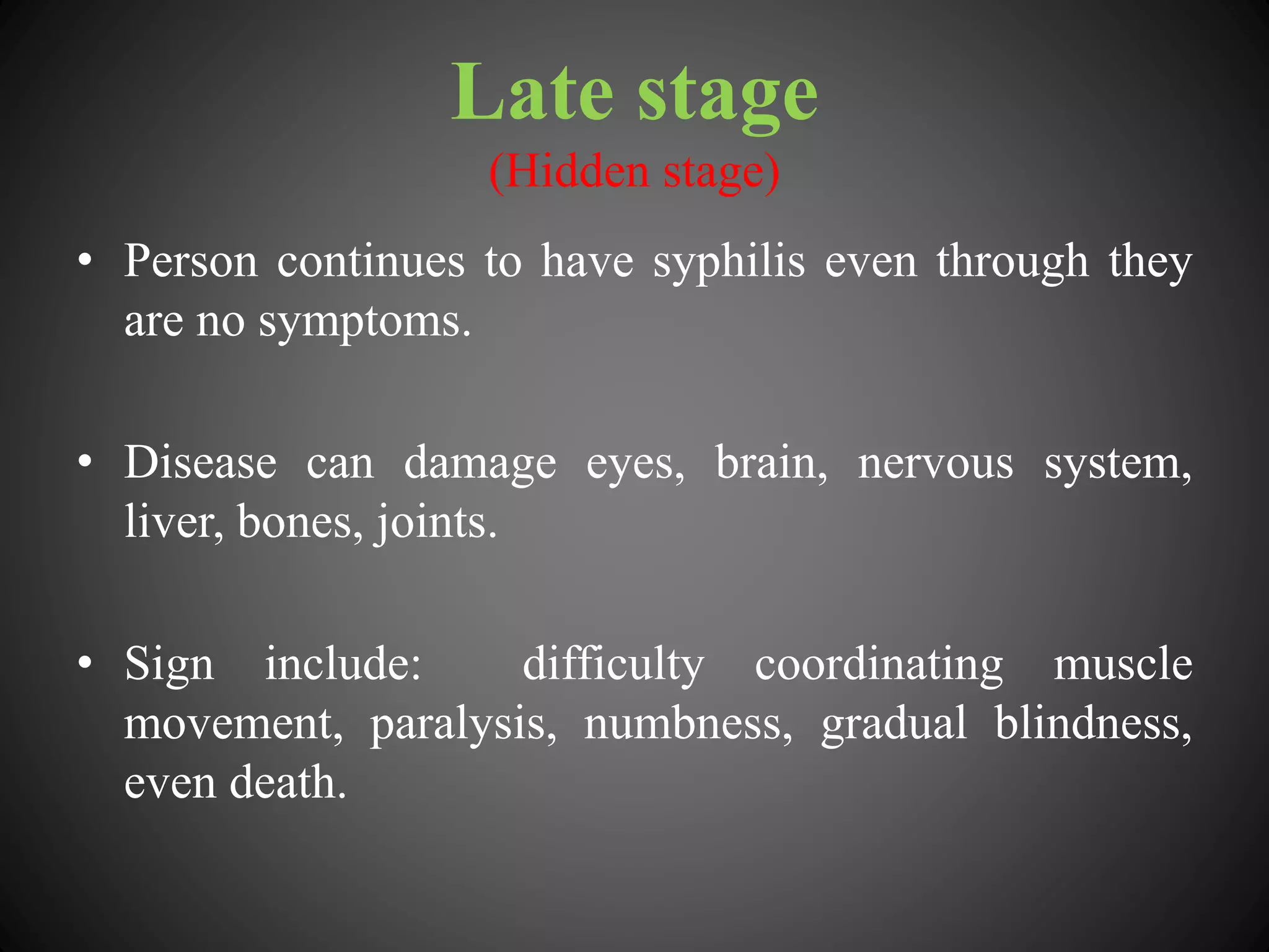Late stage
(Hidden stage)
• Person continues to have syphilis even through they
are no symptoms.
• Disease can damage eyes, brain, nervous system,
liver, bones, joints.
• Sign include: difficulty coordinating muscle
movement, paralysis, numbness, gradual blindness,
even death.
 