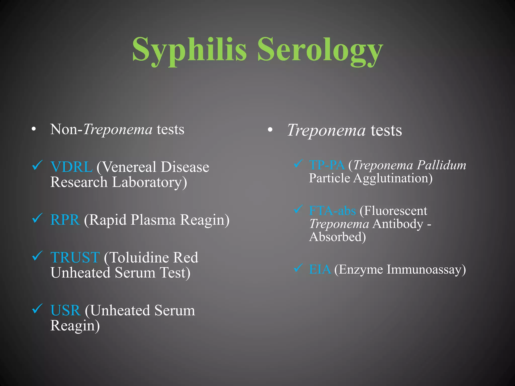 Syphilis Serology
• Non-Treponema tests
 VDRL (Venereal Disease
Research Laboratory)
 RPR (Rapid Plasma Reagin)
 TRUST (Toluidine Red
Unheated Serum Test)
 USR (Unheated Serum
Reagin)
• Treponema tests
 TP-PA (Treponema Pallidum
Particle Agglutination)
 FTA-abs (Fluorescent
Treponema Antibody -
Absorbed)
 EIA (Enzyme Immunoassay)
 