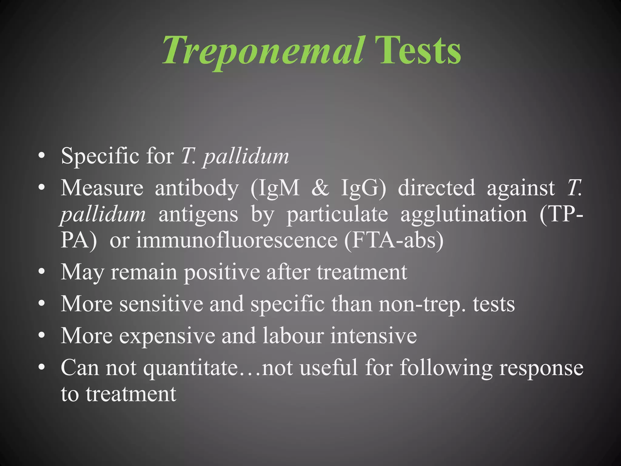 Treponemal Tests
• Specific for T. pallidum
• Measure antibody (IgM & IgG) directed against T.
pallidum antigens by particulate agglutination (TP-
PA) or immunofluorescence (FTA-abs)
• May remain positive after treatment
• More sensitive and specific than non-trep. tests
• More expensive and labour intensive
• Can not quantitate…not useful for following response
to treatment
 