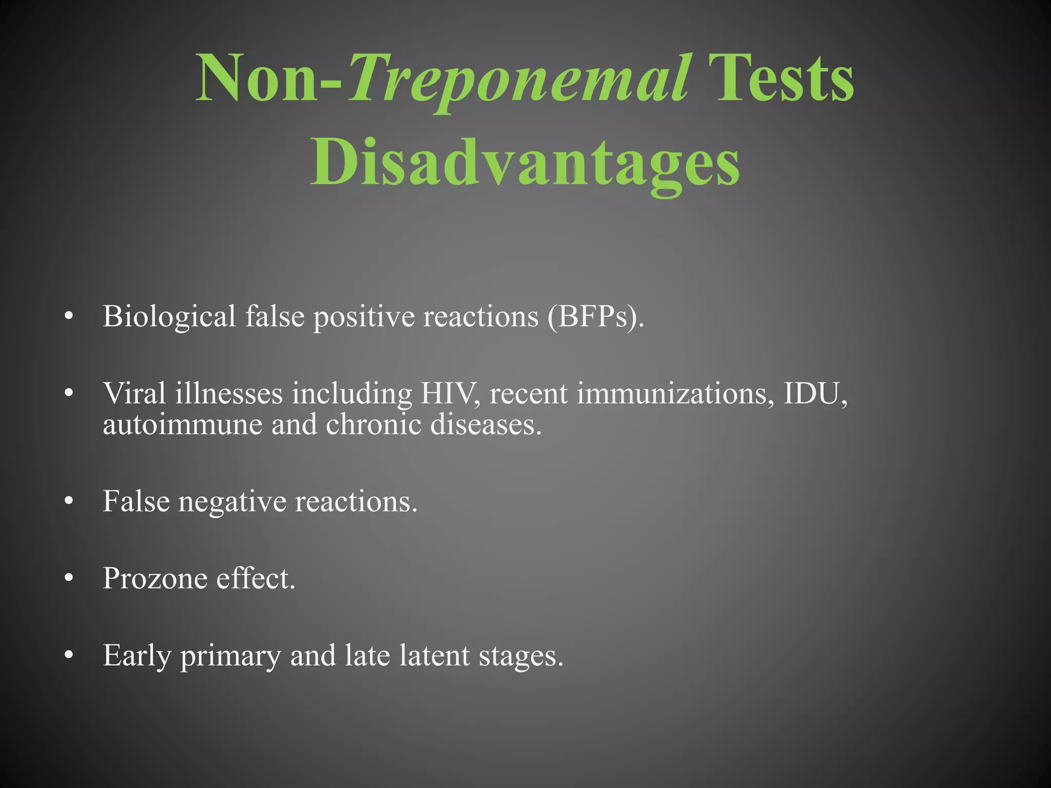 Non-Treponemal Tests
Disadvantages
• Biological false positive reactions (BFPs).
• Viral illnesses including HIV, recent immunizations, IDU,
autoimmune and chronic diseases.
• False negative reactions.
• Prozone effect.
• Early primary and late latent stages.
 