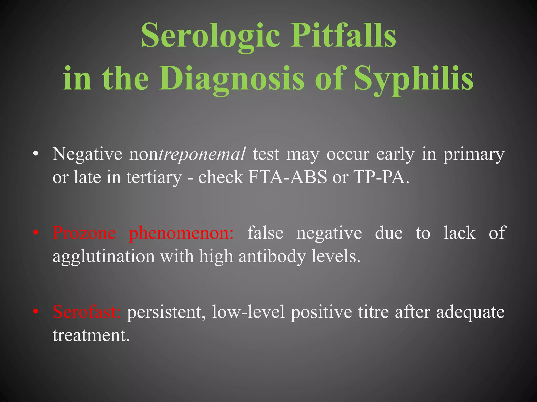 Serologic Pitfalls
in the Diagnosis of Syphilis
• Negative nontreponemal test may occur early in primary
or late in tertiary - check FTA-ABS or TP-PA.
• Prozone phenomenon: false negative due to lack of
agglutination with high antibody levels.
• Serofast: persistent, low-level positive titre after adequate
treatment.
 