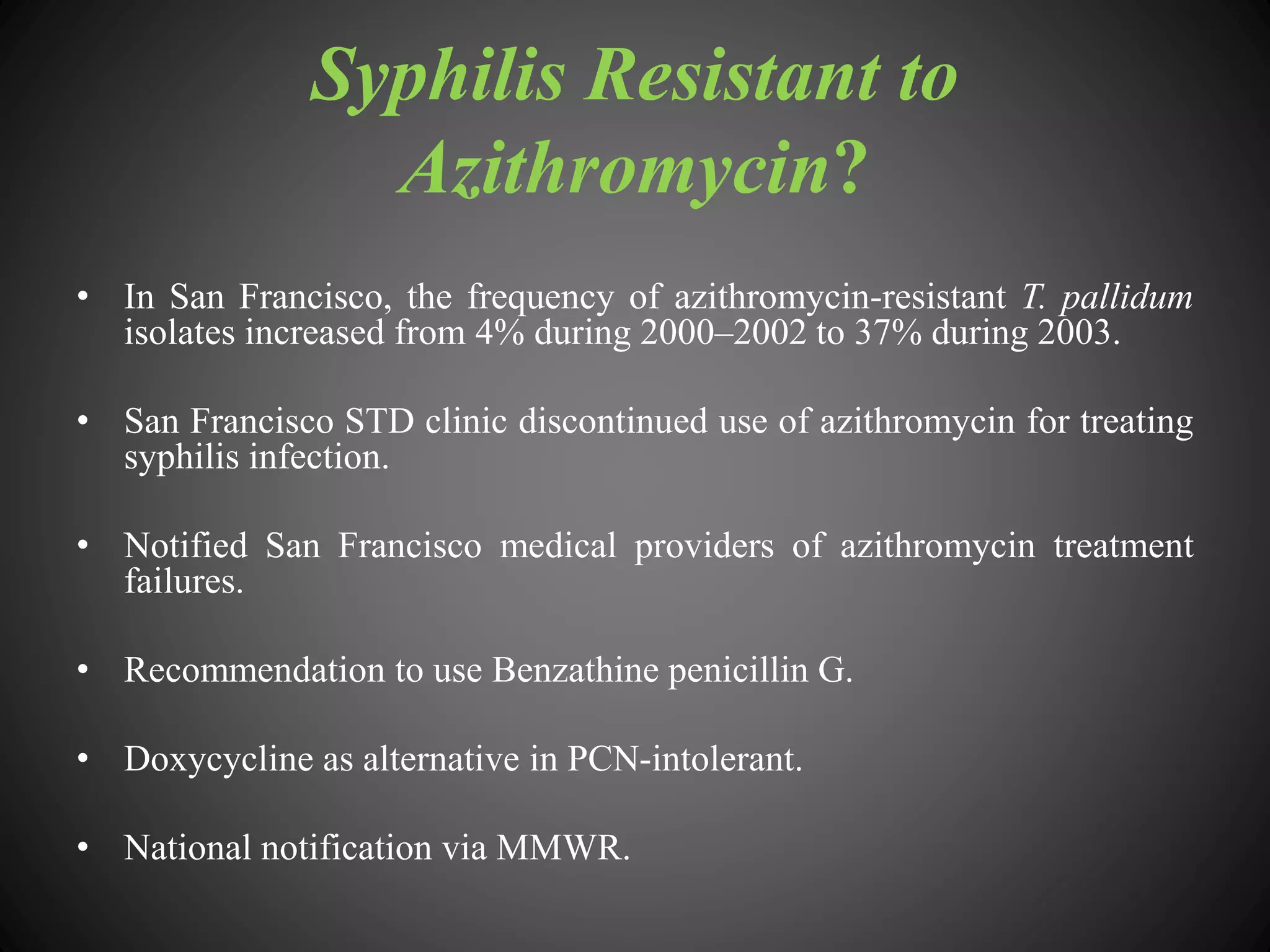 Syphilis Resistant to
Azithromycin?
• In San Francisco, the frequency of azithromycin-resistant T. pallidum
isolates increased from 4% during 2000–2002 to 37% during 2003.
• San Francisco STD clinic discontinued use of azithromycin for treating
syphilis infection.
• Notified San Francisco medical providers of azithromycin treatment
failures.
• Recommendation to use Benzathine penicillin G.
• Doxycycline as alternative in PCN-intolerant.
• National notification via MMWR.
 